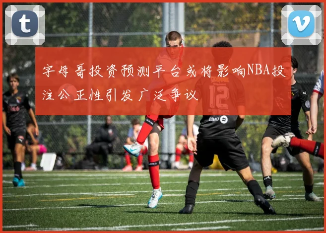 字母哥投资预测平台或将影响NBA投注公正性引发广泛争议