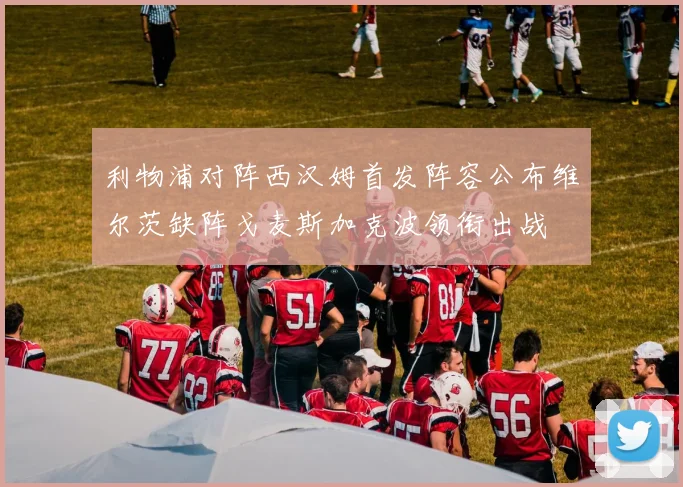 利物浦对阵西汉姆首发阵容公布维尔茨缺阵戈麦斯加克波领衔出战