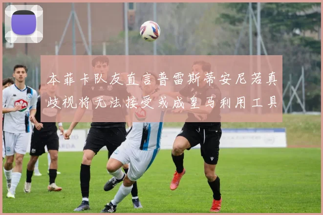本菲卡队友直言普雷斯蒂安尼若真歧视将无法接受或成皇马利用工具
