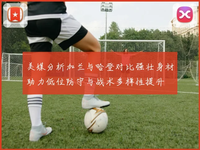 美媒分析加兰与哈登对比强壮身材助力低位防守与战术多样性提升