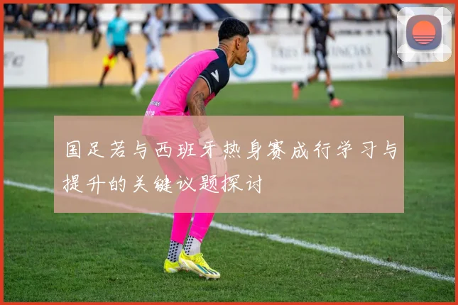 国足若与西班牙热身赛成行学习与提升的关键议题探讨