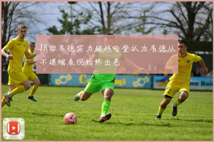 JR称韦德实力超越哈登认为韦德从不退缩表现始终出色