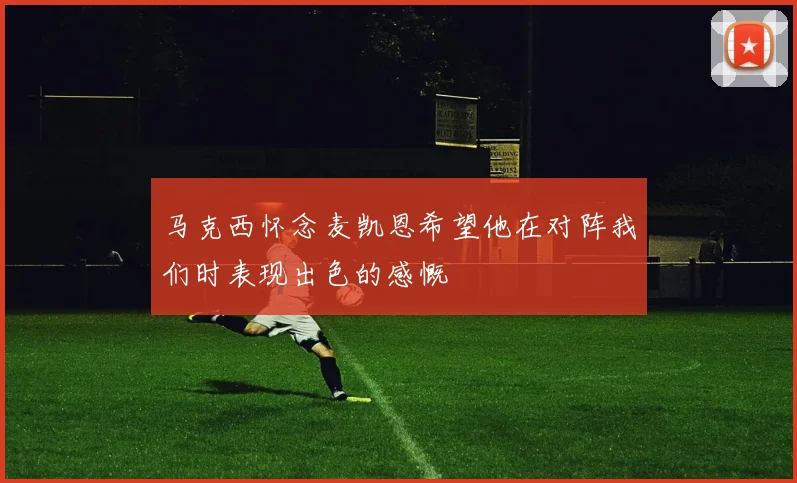 马克西怀念麦凯恩希望他在对阵我们时表现出色的感慨