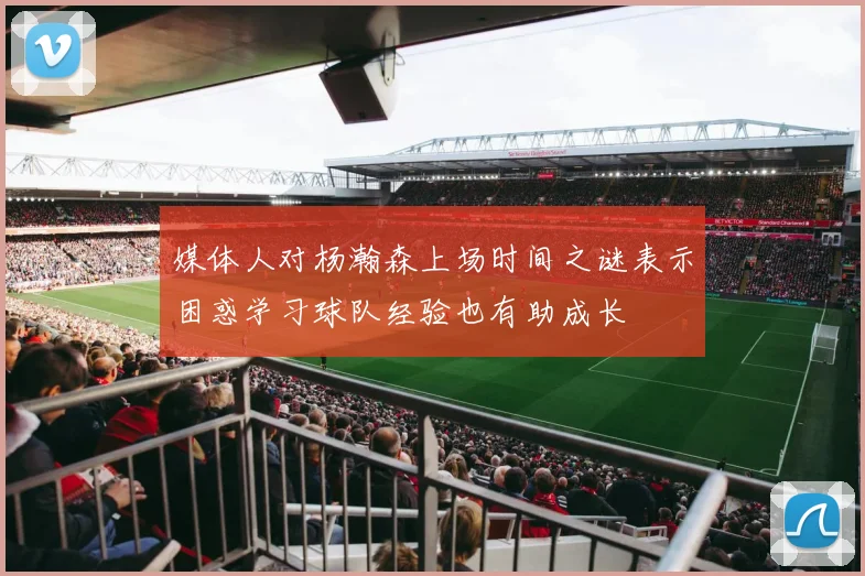 媒体人对杨瀚森上场时间之谜表示困惑学习球队经验也有助成长