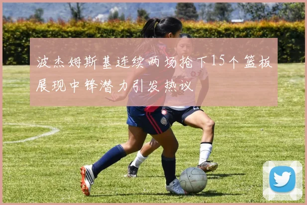 波杰姆斯基连续两场抢下15个篮板展现中锋潜力引发热议